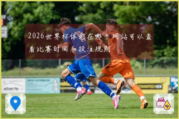 2026世界杯体彩在哪个网站可以查看比赛时间和投注规则